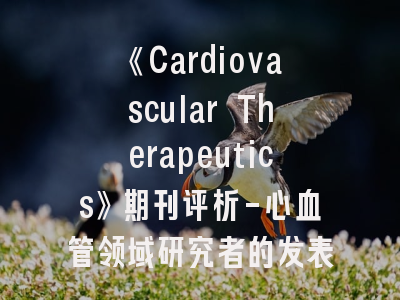 《Cardiovascular Therapeutics》期刊评析-心血管领域研究者的发表指南