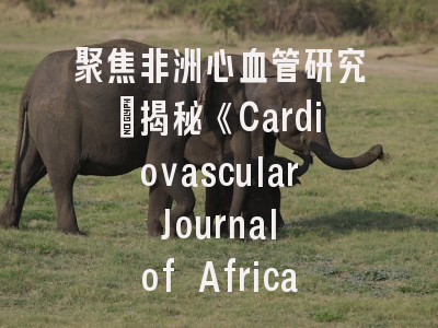 聚焦非洲心血管研究_揭秘《Cardiovascular Journal of Africa》的学术价值与投稿策略