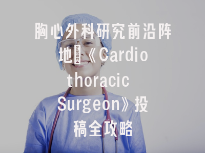 胸心外科研究前沿阵地｜《Cardiothoracic Surgeon》投稿全攻略