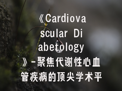 《Cardiovascular Diabetology》-聚焦代谢性心血管疾病的顶尖学术平台