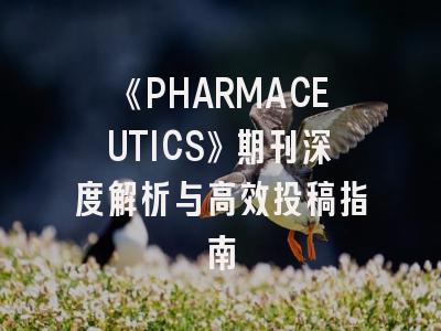 《PHARMACEUTICS》期刊深度解析与高效投稿指南