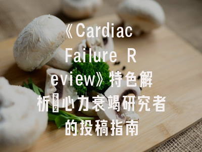 《Cardiac Failure Review》特色解析_心力衰竭研究者的投稿指南