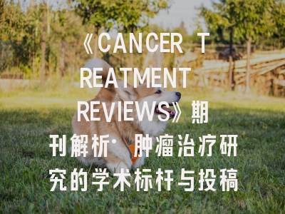 《CANCER TREATMENT REVIEWS》期刊解析·肿瘤治疗研究的学术标杆与投稿指南