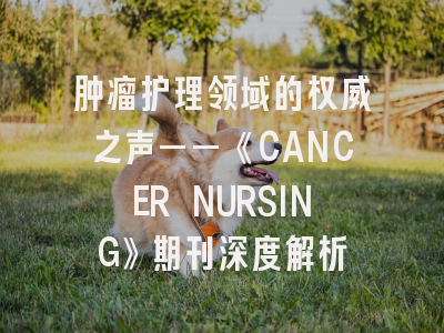 肿瘤护理领域的权威之声——《CANCER NURSING》期刊深度解析