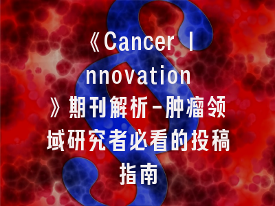 《Cancer Innovation》期刊解析-肿瘤领域研究者必看的投稿指南