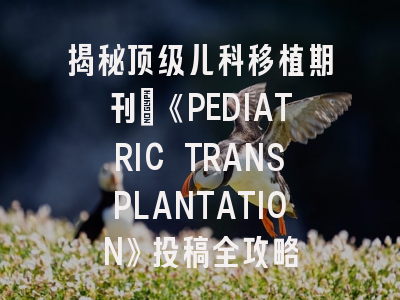 揭秘顶级儿科移植期刊：《PEDIATRIC TRANSPLANTATION》投稿全攻略