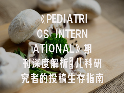 《PEDIATRICS INTERNATIONAL》期刊深度解析：儿科研究者的投稿生存指南