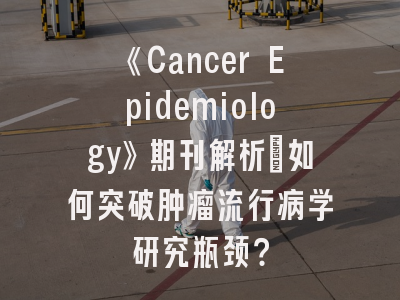 《Cancer Epidemiology》期刊解析：如何突破肿瘤流行病学研究瓶颈？
