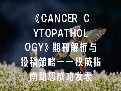 《CANCER CYTOPATHOLOGY》期刊解析与投稿策略——权威指南助您成功发表