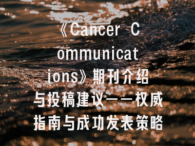 《Cancer Communications》期刊介绍与投稿建议——权威指南与成功发表策略