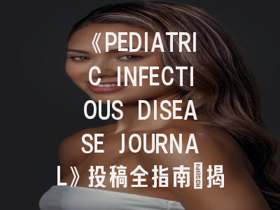 《PEDIATRIC INFECTIOUS DISEASE JOURNAL》投稿全指南：揭秘国际顶级儿科学刊的运作机制