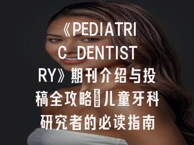 《PEDIATRIC DENTISTRY》期刊介绍与投稿全攻略：儿童牙科研究者的必读指南