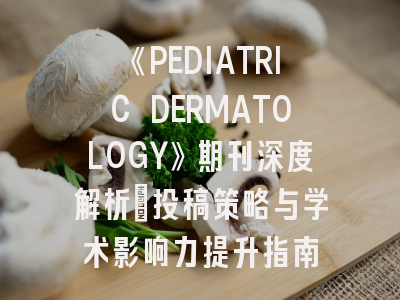 《PEDIATRIC DERMATOLOGY》期刊深度解析：投稿策略与学术影响力提升指南