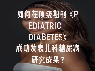 如何在顶级期刊《PEDIATRIC DIABETES》成功发表儿科糖尿病研究成果？