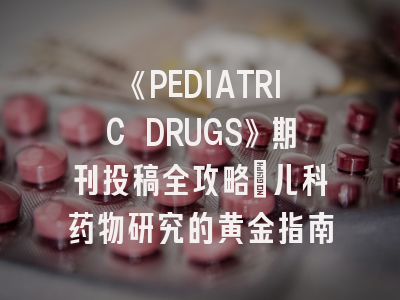 《PEDIATRIC DRUGS》期刊投稿全攻略：儿科药物研究的黄金指南