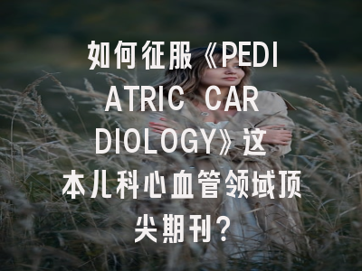 如何征服《PEDIATRIC CARDIOLOGY》这本儿科心血管领域顶尖期刊？