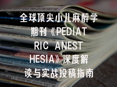 全球顶尖小儿麻醉学期刊《PEDIATRIC ANESTHESIA》深度解读与实战投稿指南
