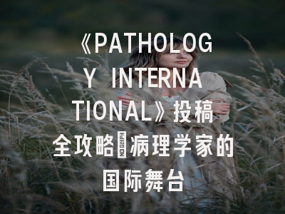 《PATHOLOGY INTERNATIONAL》投稿全攻略：病理学家的国际舞台