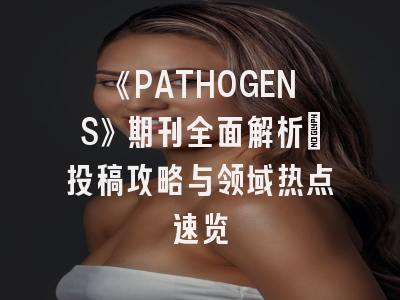 《PATHOGENS》期刊全面解析：投稿攻略与领域热点速览