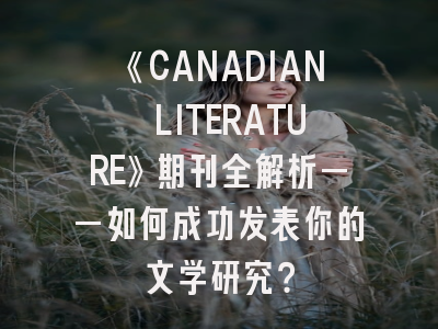 《CANADIAN LITERATURE》期刊全解析——如何成功发表你的文学研究？