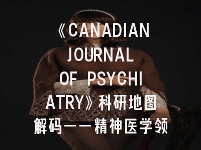 《CANADIAN JOURNAL OF PSYCHIATRY》科研地图解码——精神医学领域投稿的破局之道