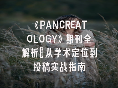 《PANCREATOLOGY》期刊全解析：从学术定位到投稿实战指南