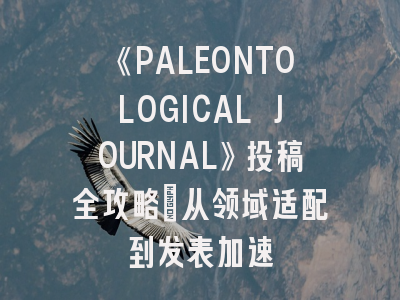 《PALEONTOLOGICAL JOURNAL》投稿全攻略：从领域适配到发表加速