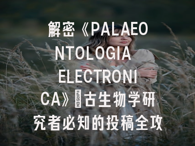 解密《PALAEONTOLOGIA ELECTRONICA》：古生物学研究者必知的投稿全攻略