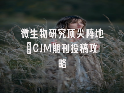 微生物研究顶尖阵地_CJM期刊投稿攻略
