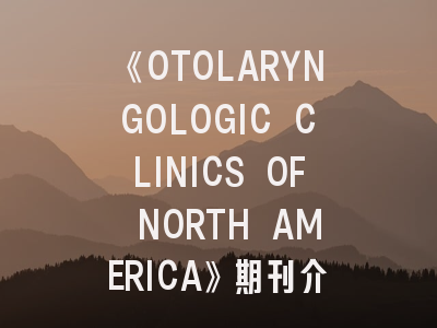 《OTOLARYNGOLOGIC CLINICS OF NORTH AMERICA》期刊介绍与投稿策略全解析