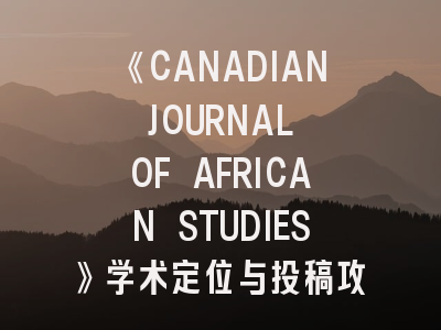 《CANADIAN JOURNAL OF AFRICAN STUDIES》学术定位与投稿攻略——非洲研究者的发表指南