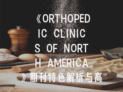 《ORTHOPEDIC CLINICS OF NORTH AMERICA》期刊特色解析与高效投稿指南
