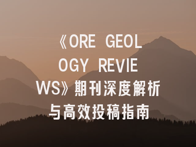 《ORE GEOLOGY REVIEWS》期刊深度解析与高效投稿指南