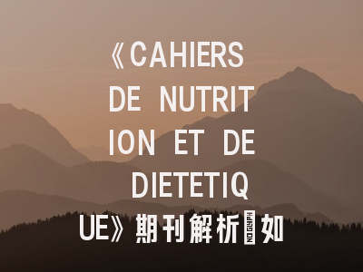 《CAHIERS DE NUTRITION ET DE DIETETIQUE》期刊解析：如何提高投稿成功率？