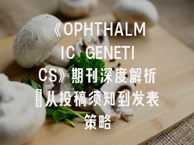 《OPHTHALMIC GENETICS》期刊深度解析：从投稿须知到发表策略