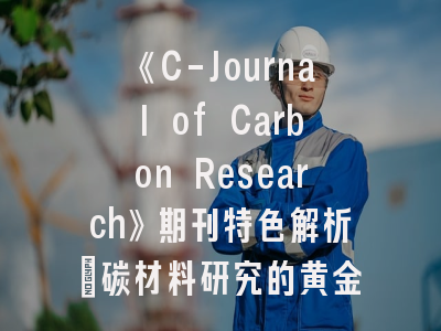 《C-Journal of Carbon Research》期刊特色解析_碳材料研究的黄金投稿指南