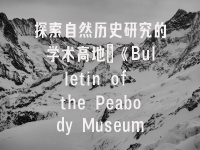 探索自然历史研究的学术高地：《Bulletin of the Peabody Museum of Natural History》期刊评析与投稿指南
