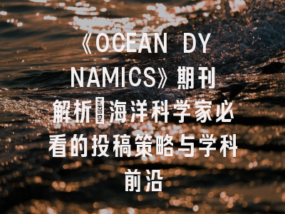 《OCEAN DYNAMICS》期刊解析：海洋科学家必看的投稿策略与学科前沿