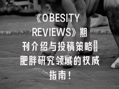 《OBESITY REVIEWS》期刊介绍与投稿策略：肥胖研究领域的权威指南！