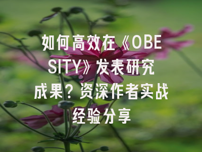 如何高效在《OBESITY》发表研究成果？资深作者实战经验分享