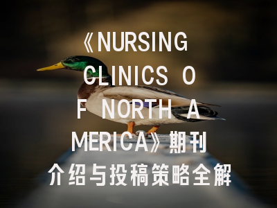 《NURSING CLINICS OF NORTH AMERICA》期刊介绍与投稿策略全解析
