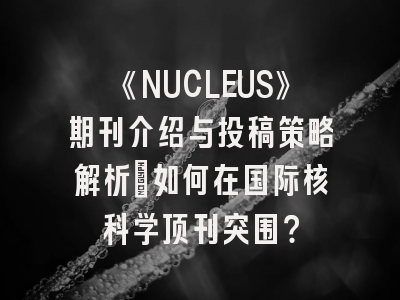 《NUCLEUS》期刊介绍与投稿策略解析：如何在国际核科学顶刊突围？