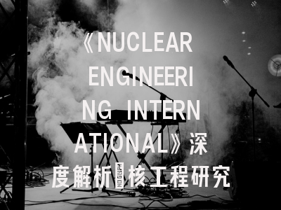 《NUCLEAR ENGINEERING INTERNATIONAL》深度解析：核工程研究者的国际舞台