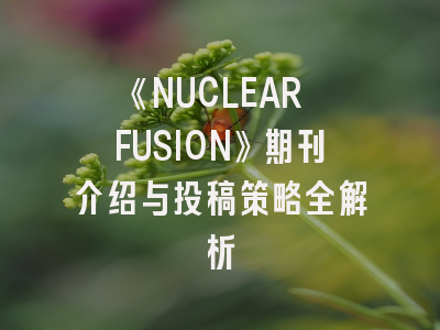 《NUCLEAR FUSION》期刊介绍与投稿策略全解析