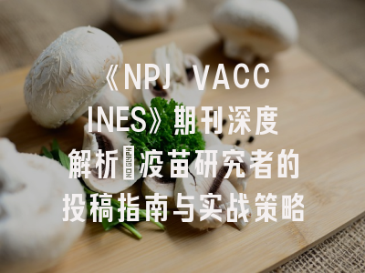 《NPJ VACCINES》期刊深度解析：疫苗研究者的投稿指南与实战策略