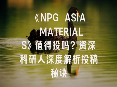 《NPG ASIA MATERIALS》值得投吗？资深科研人深度解析投稿秘诀