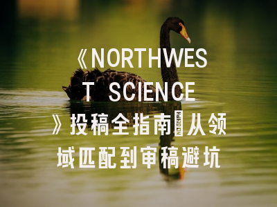 《NORTHWEST SCIENCE》投稿全指南：从领域匹配到审稿避坑
