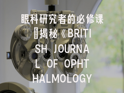 眼科研究者的必修课：揭秘《BRITISH JOURNAL OF OPHTHALMOLOGY》投稿全攻略