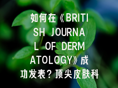 如何在《BRITISH JOURNAL OF DERMATOLOGY》成功发表？顶尖皮肤科期刊的投稿秘诀解析