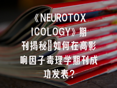 《NEUROTOXICOLOGY》期刊揭秘：如何在高影响因子毒理学期刊成功发表？